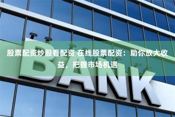 股票配资炒股看配资 在线股票配资：助你放大收益，把握市场机遇