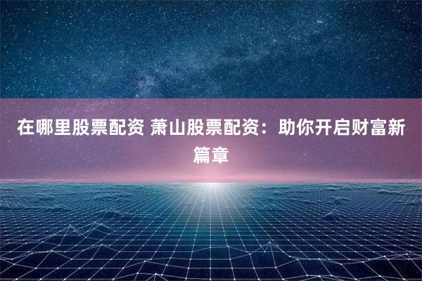 在哪里股票配资 萧山股票配资：助你开启财富新篇章
