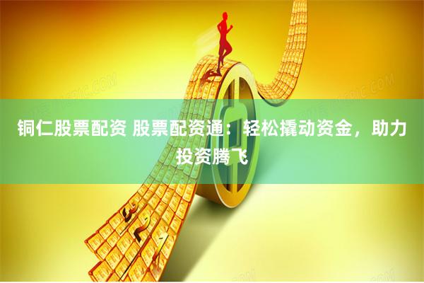 铜仁股票配资 股票配资通：轻松撬动资金，助力投资腾飞