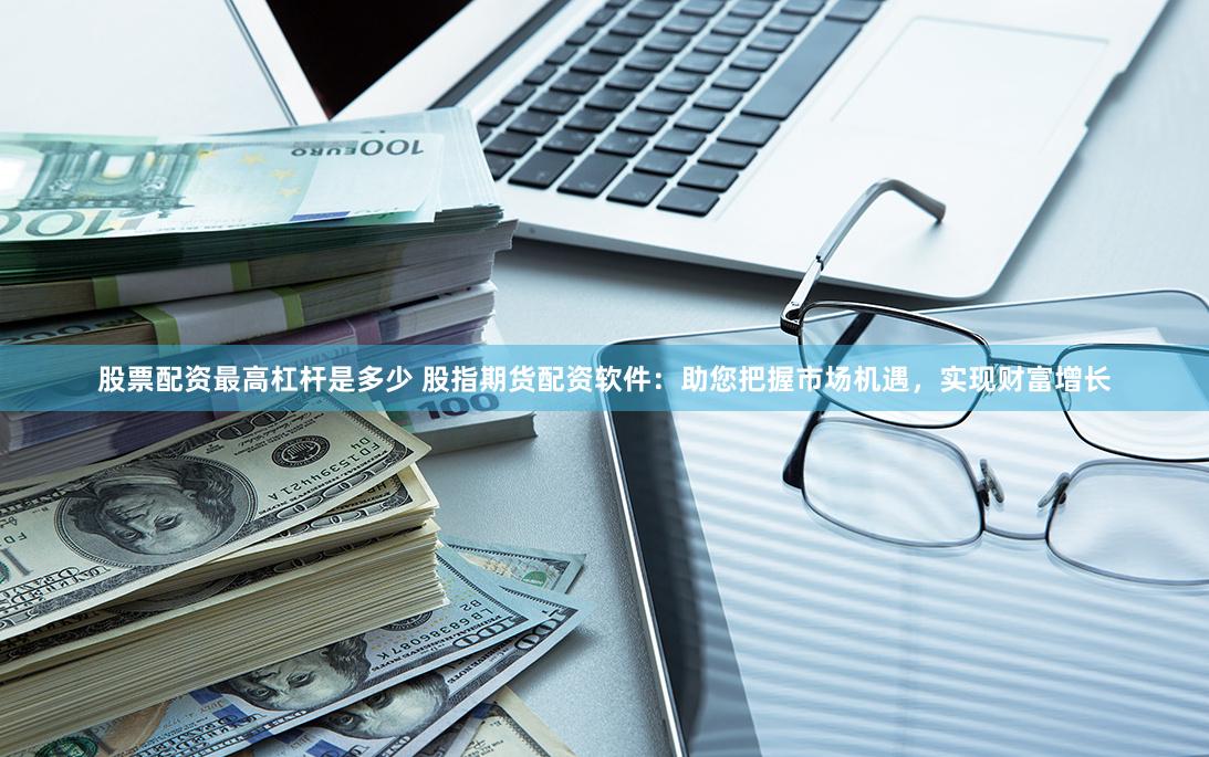 股票配资最高杠杆是多少 股指期货配资软件：助您把握市场机遇，实现财富增长