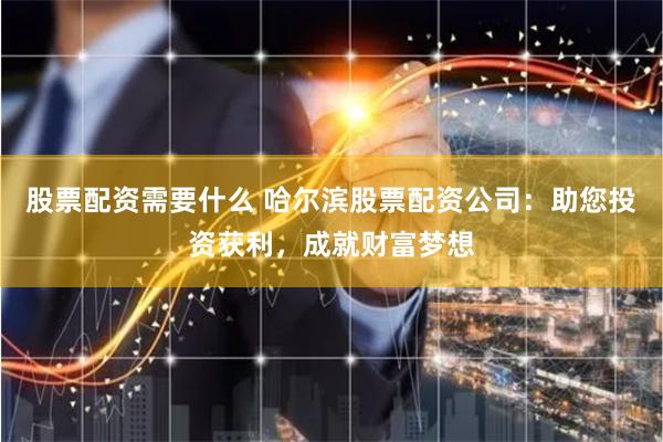 股票配资需要什么 哈尔滨股票配资公司：助您投资获利，成就财富梦想