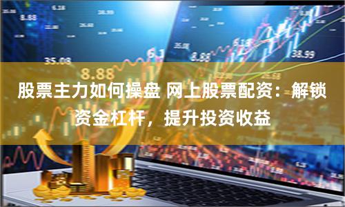 股票主力如何操盘 网上股票配资：解锁资金杠杆，提升投资收益