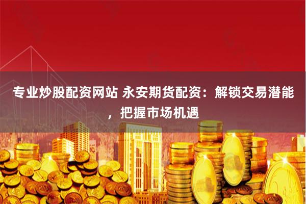 专业炒股配资网站 永安期货配资：解锁交易潜能，把握市场机遇