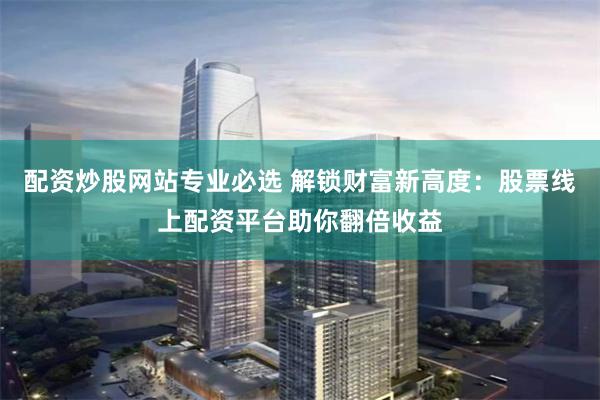 配资炒股网站专业必选 解锁财富新高度：股票线上配资平台助你翻倍收益