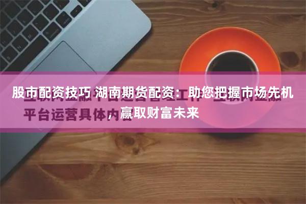 股市配资技巧 湖南期货配资：助您把握市场先机，赢取财富未来