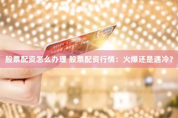 股票配资怎么办理 股票配资行情：火爆还是遇冷？
