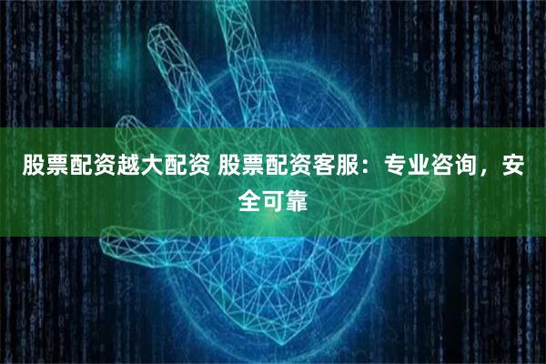 股票配资越大配资 股票配资客服：专业咨询，安全可靠