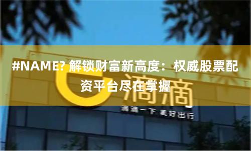 #NAME? 解锁财富新高度：权威股票配资平台尽在掌握