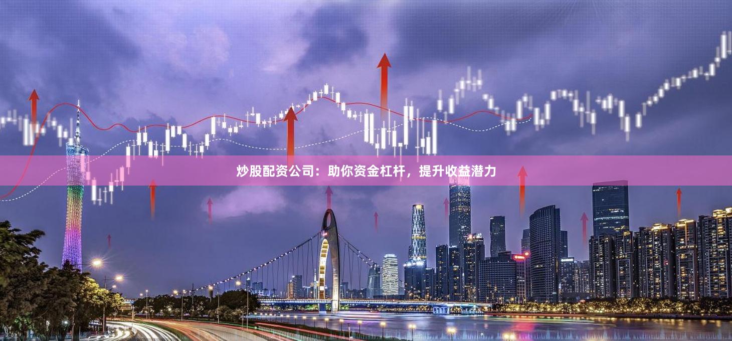 炒股配资公司：助你资金杠杆，提升收益潜力