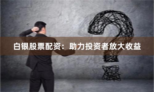 白银股票配资：助力投资者放大收益