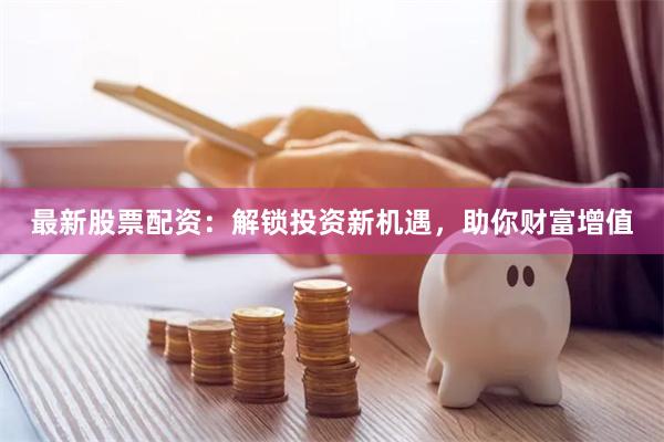 最新股票配资：解锁投资新机遇，助你财富增值