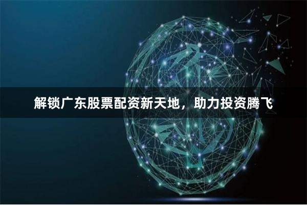解锁广东股票配资新天地，助力投资腾飞