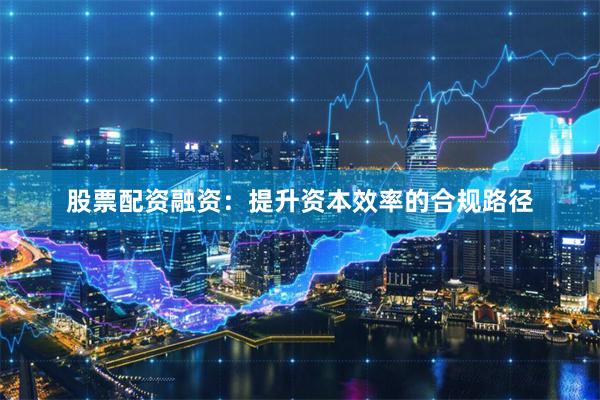 股票配资融资：提升资本效率的合规路径