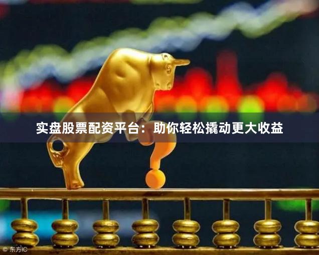 实盘股票配资平台：助你轻松撬动更大收益